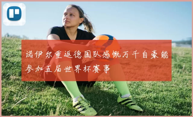诺伊尔重返德国队感慨万千自豪能参加五届世界杯赛事