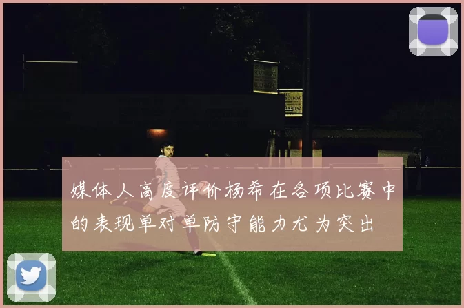 媒体人高度评价杨希在各项比赛中的表现单对单防守能力尤为突出