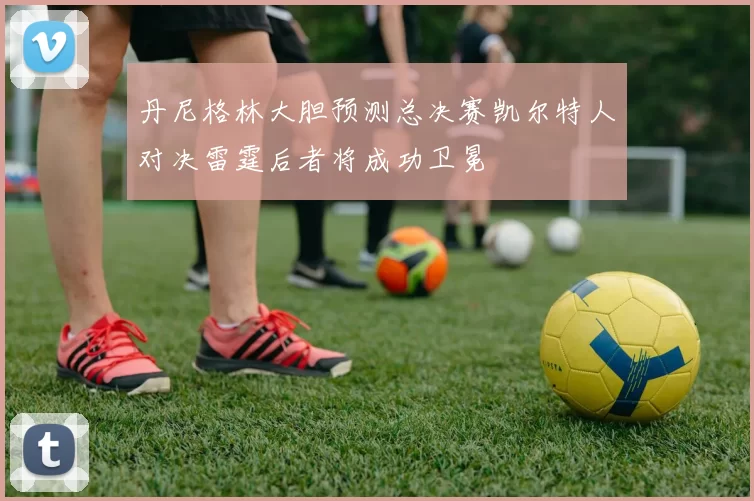 丹尼格林大胆预测总决赛凯尔特人对决雷霆后者将成功卫冕
