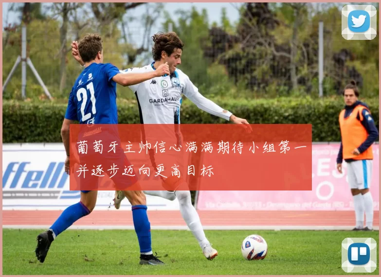 葡萄牙主帅信心满满期待小组第一并逐步迈向更高目标