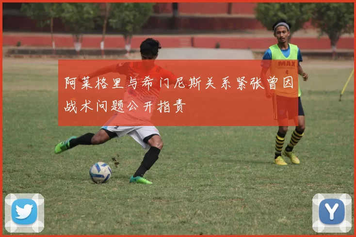 阿莱格里与希门尼斯关系紧张曾因战术问题公开指责