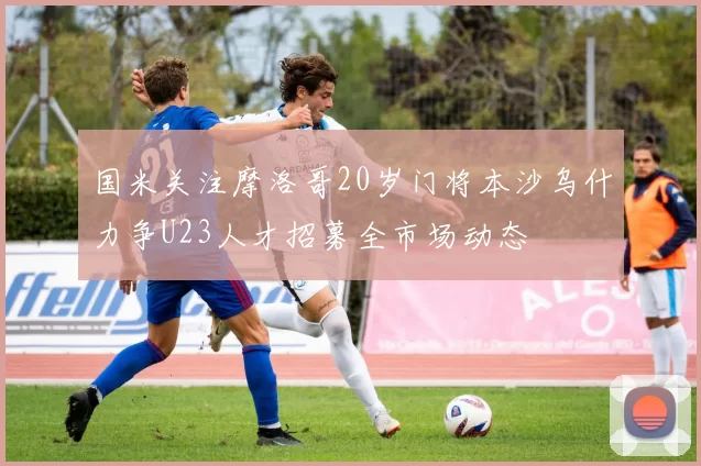 国米关注摩洛哥20岁门将本沙乌什力争U23人才招募全市场动态