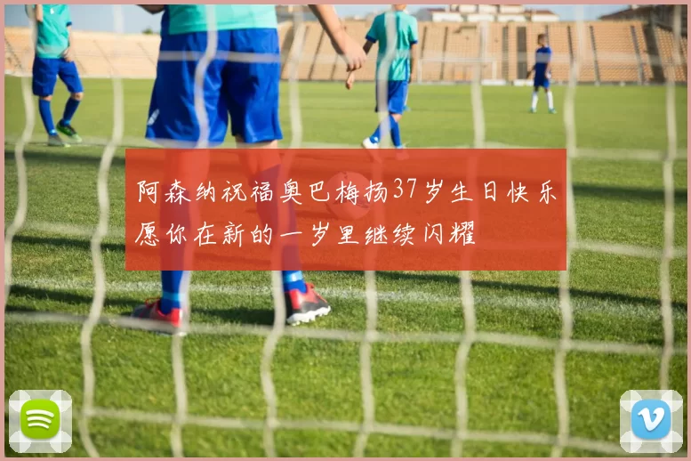 阿森纳祝福奥巴梅扬37岁生日快乐愿你在新的一岁里继续闪耀