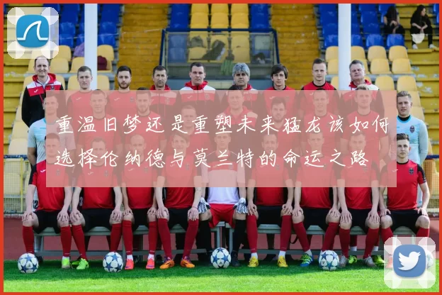 重温旧梦还是重塑未来猛龙该如何选择伦纳德与莫兰特的命运之路
