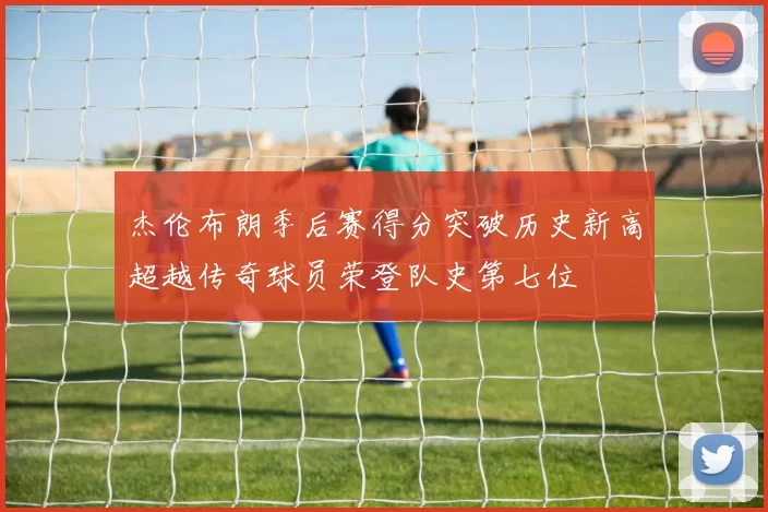 杰伦布朗季后赛得分突破历史新高超越传奇球员荣登队史第七位