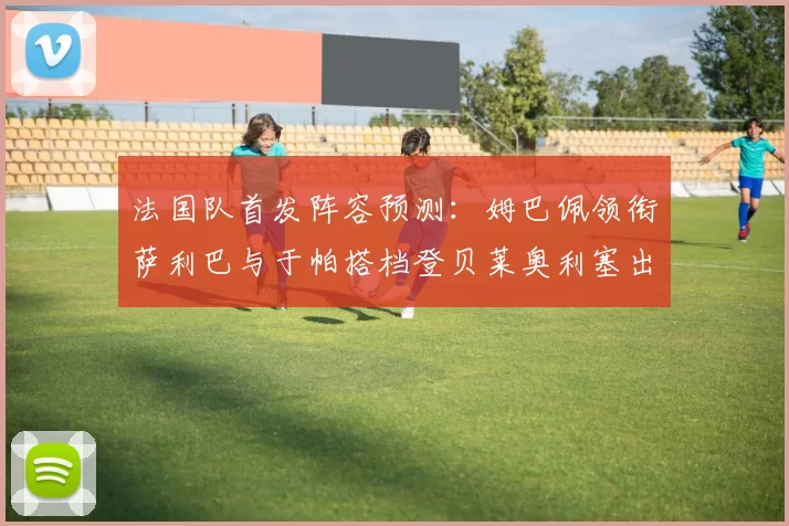 法国队首发阵容预测：姆巴佩领衔萨利巴与于帕搭档登贝莱奥利塞出战