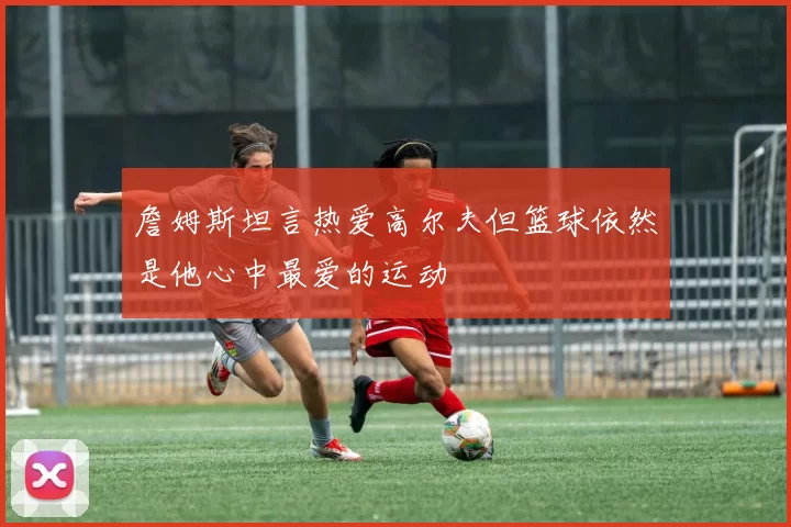 詹姆斯坦言热爱高尔夫但篮球依然是他心中最爱的运动