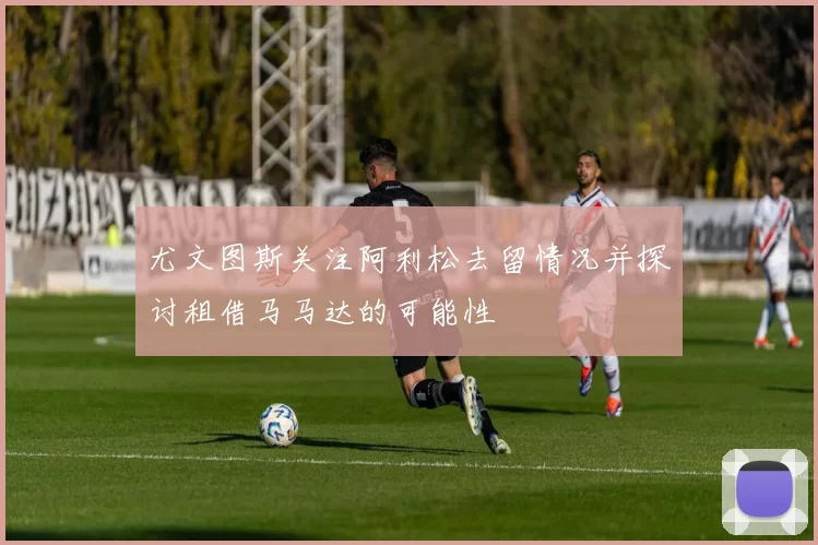 尤文图斯关注阿利松去留情况并探讨租借马马达的可能性