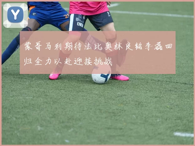 蒙哥马利期待法比奥林良铭李磊回归全力以赴迎接挑战