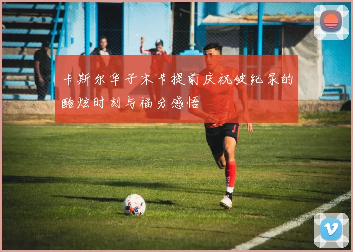 卡斯尔华子末节提前庆祝破纪录的酷炫时刻与福分感悟