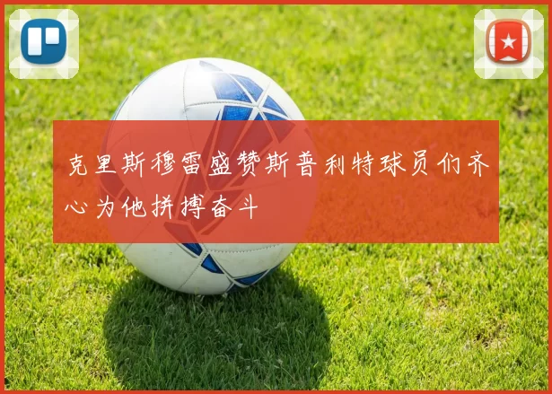 克里斯穆雷盛赞斯普利特球员们齐心为他拼搏奋斗
