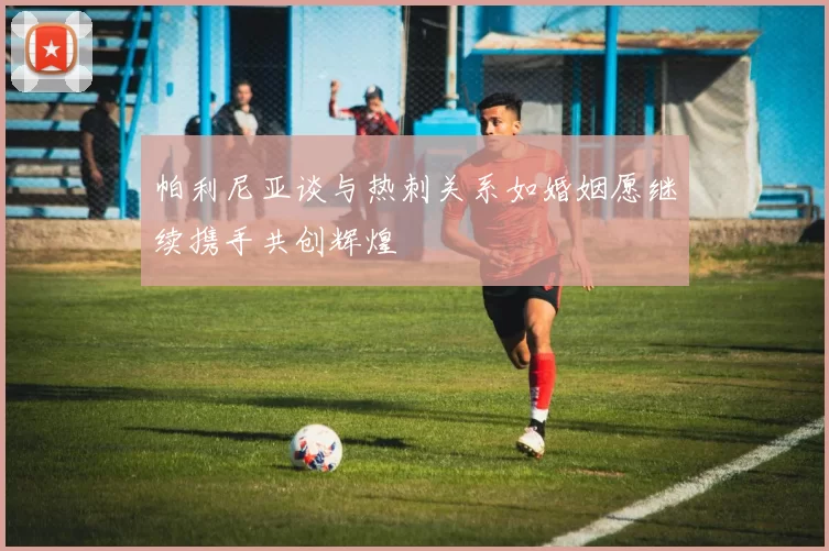 帕利尼亚谈与热刺关系如婚姻愿继续携手共创辉煌