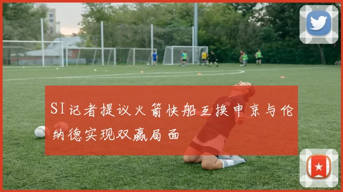 SI记者提议火箭快船互换申京与伦纳德实现双赢局面