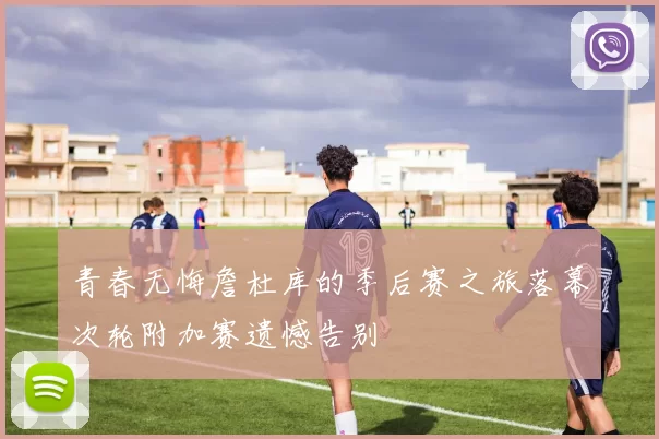 青春无悔詹杜库的季后赛之旅落幕次轮附加赛遗憾告别