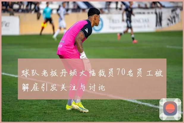球队老板丹顿大幅裁员70名员工被解雇引发关注与讨论