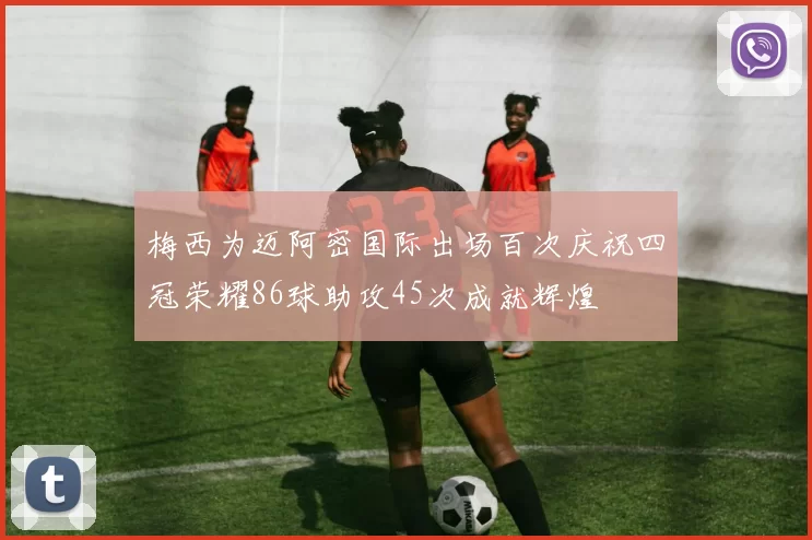 梅西为迈阿密国际出场百次庆祝四冠荣耀86球助攻45次成就辉煌