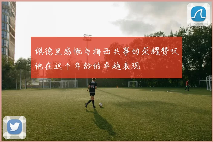 佩德里感慨与梅西共事的荣耀赞叹他在这个年龄的卓越表现