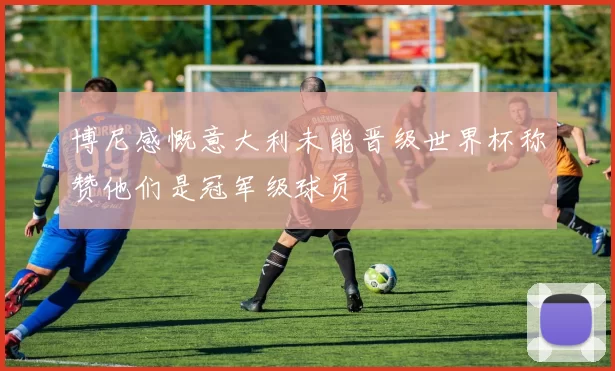 博尼感慨意大利未能晋级世界杯称赞他们是冠军级球员
