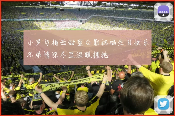 小罗与梅西甜蜜合影祝福生日快乐兄弟情深尽显温暖拥抱