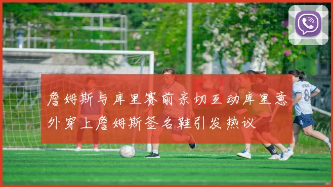 詹姆斯与库里赛前亲切互动库里意外穿上詹姆斯签名鞋引发热议