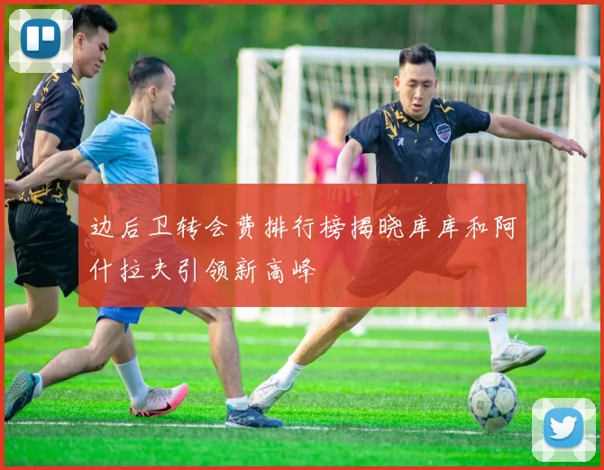 边后卫转会费排行榜揭晓库库和阿什拉夫引领新高峰