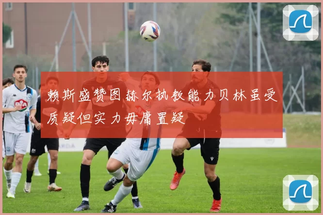 赖斯盛赞图赫尔执教能力贝林虽受质疑但实力毋庸置疑
