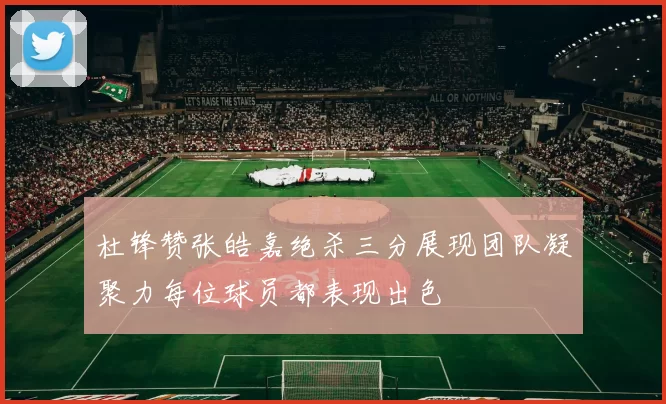 杜锋赞张皓嘉绝杀三分展现团队凝聚力每位球员都表现出色