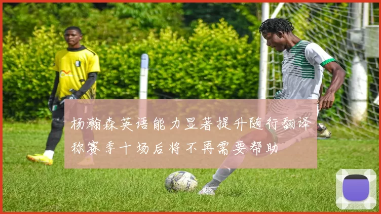 杨瀚森英语能力显著提升随行翻译称赛季十场后将不再需要帮助