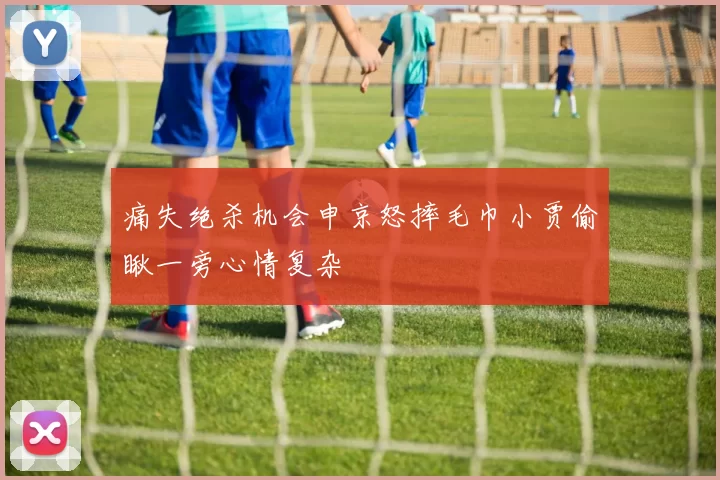 痛失绝杀机会申京怒摔毛巾小贾偷瞅一旁心情复杂